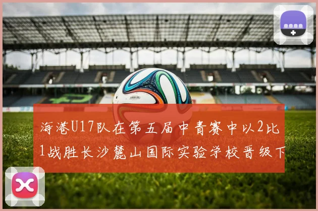 海港U17队在第五届中青赛中以2比1战胜长沙麓山国际实验学校晋级下一轮