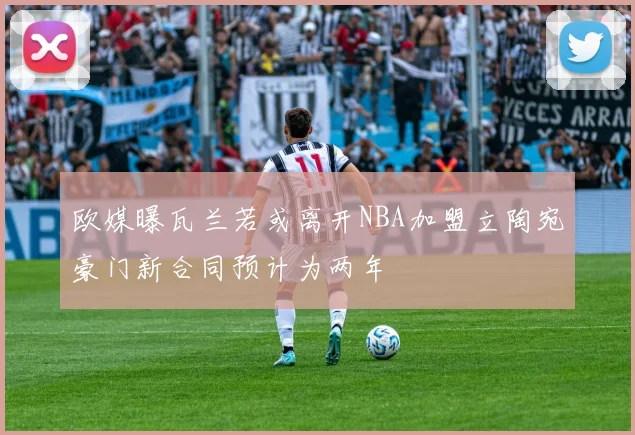 欧媒曝瓦兰若或离开NBA加盟立陶宛豪门新合同预计为两年
