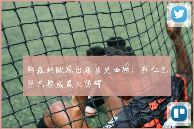 阿森纳欧冠出局历史回顾：拜仁巴萨巴黎成最大障碍