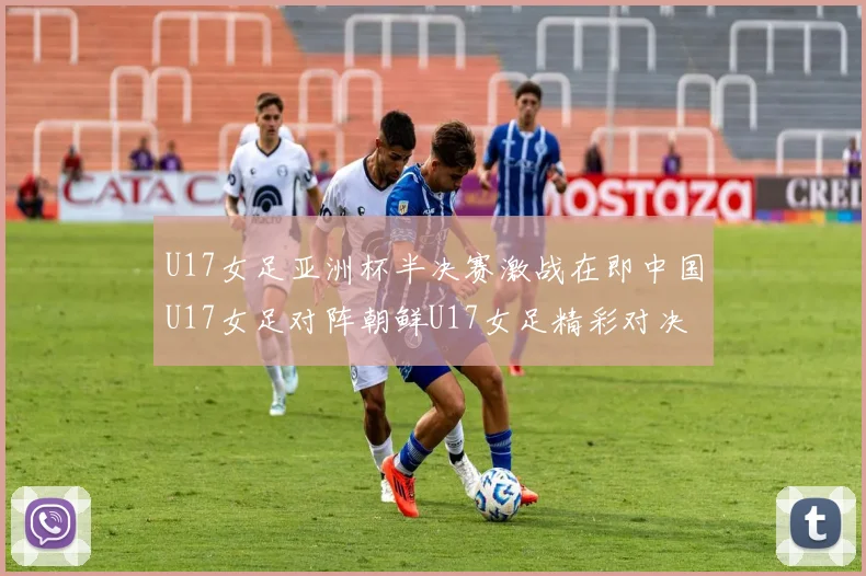 U17女足亚洲杯半决赛激战在即中国U17女足对阵朝鲜U17女足精彩对决即将开启