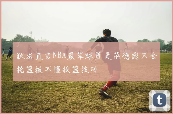 狄龙直言NBA最笨球员是范德彪只会抢篮板不懂投篮技巧