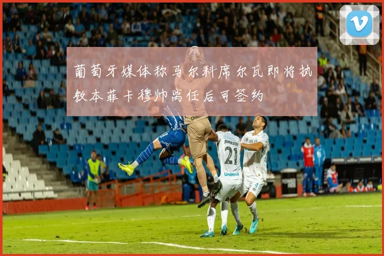 葡萄牙媒体称马尔科席尔瓦即将执教本菲卡穆帅离任后可签约