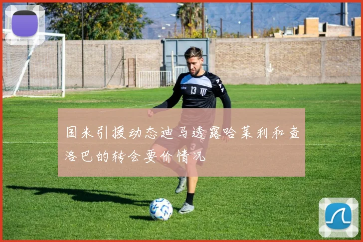 国米引援动态迪马透露哈莱利和查洛巴的转会要价情况
