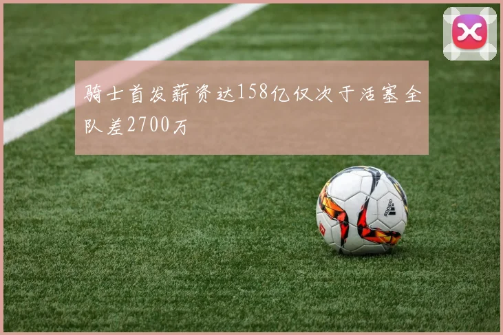 骑士首发薪资达158亿仅次于活塞全队差2700万