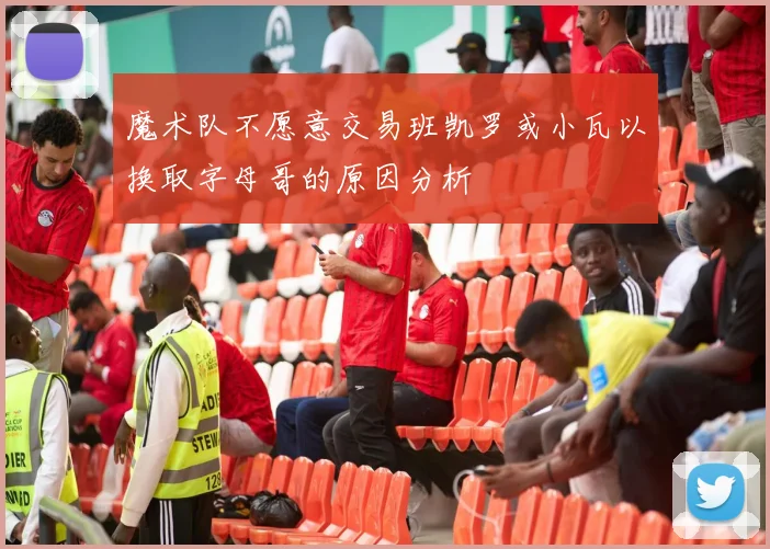 魔术队不愿意交易班凯罗或小瓦以换取字母哥的原因分析
