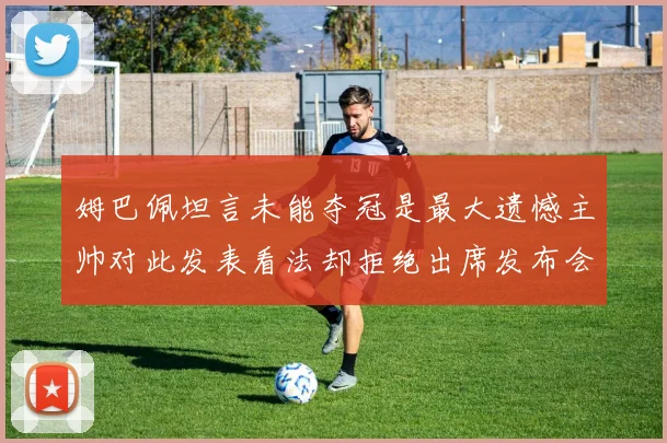 姆巴佩坦言未能夺冠是最大遗憾主帅对此发表看法却拒绝出席发布会