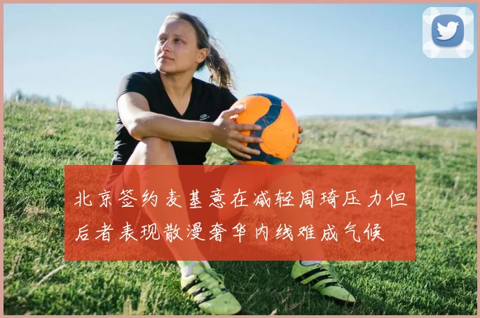 北京签约麦基意在减轻周琦压力但后者表现散漫奢华内线难成气候