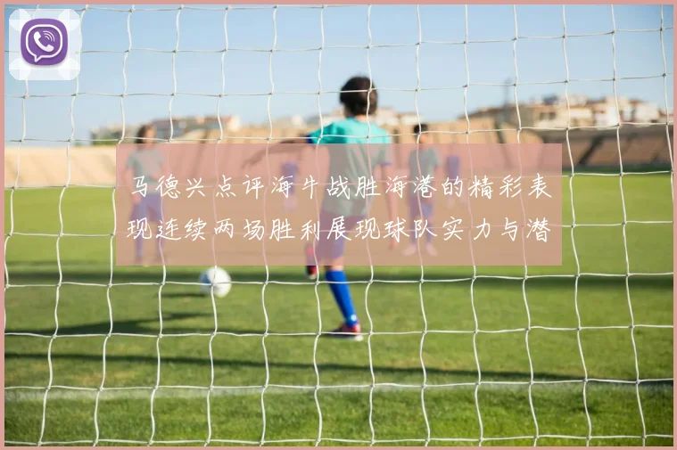 马德兴点评海牛战胜海港的精彩表现连续两场胜利展现球队实力与潜力